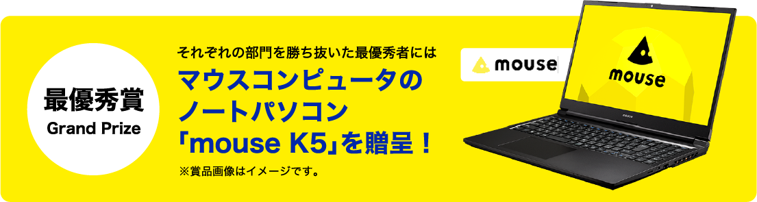 最優秀賞 Grand Prize それぞれの部門を勝ち抜いた最優秀者にはマウスコンピュータのノートパソコン「mouse K5」を贈呈！※賞品画像はイメージです。