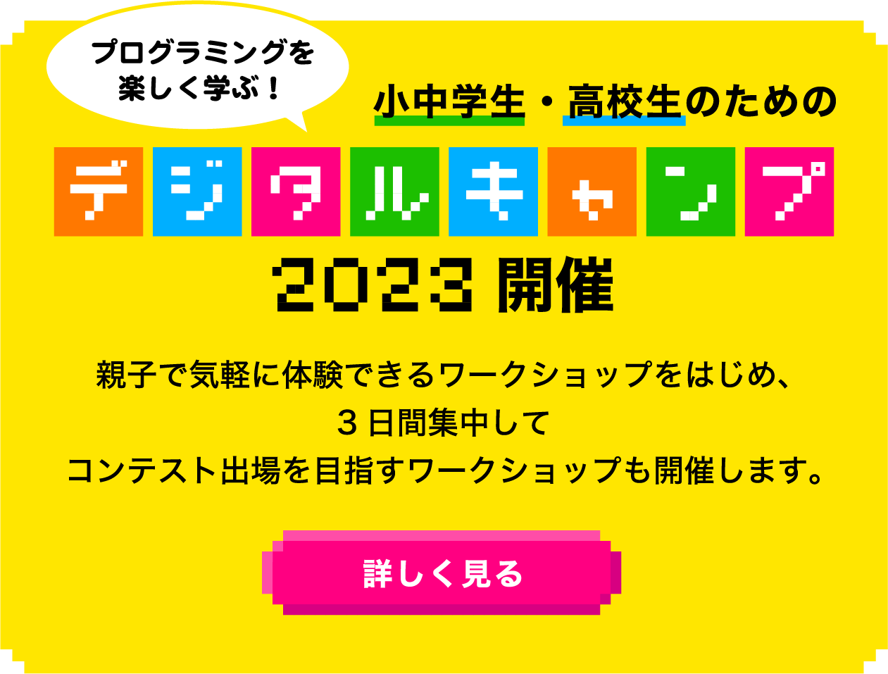 プログラミングを楽しく学ぶ！小中学生・高校生のためのデジタルキャンプ2023開催 親子で気軽に体験できるワークショップをはじめ、3日間集中してコンテスト出場を目指すワークショップも開催します。